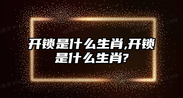 開鎖是什么生肖,開鎖是什么生肖?