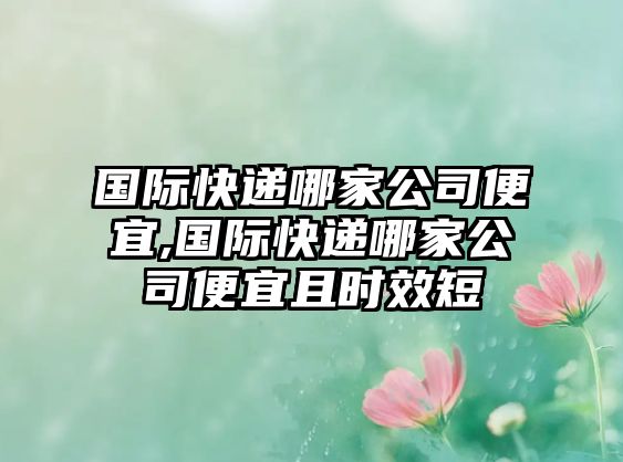 國際快遞哪家公司便宜,國際快遞哪家公司便宜且時效短