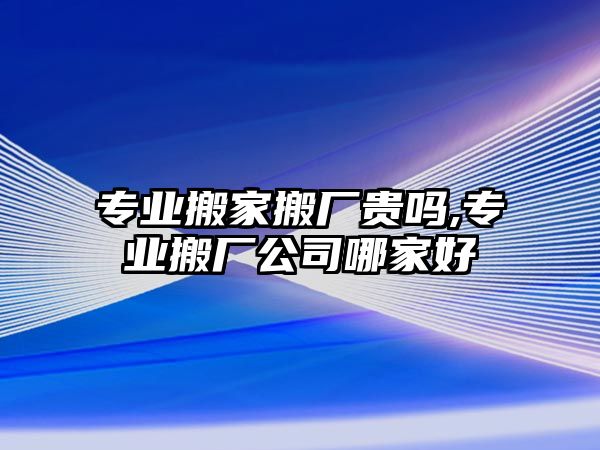 專業搬家搬廠貴嗎,專業搬廠公司哪家好