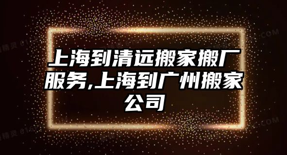 上海到清遠搬家搬廠服務,上海到廣州搬家公司