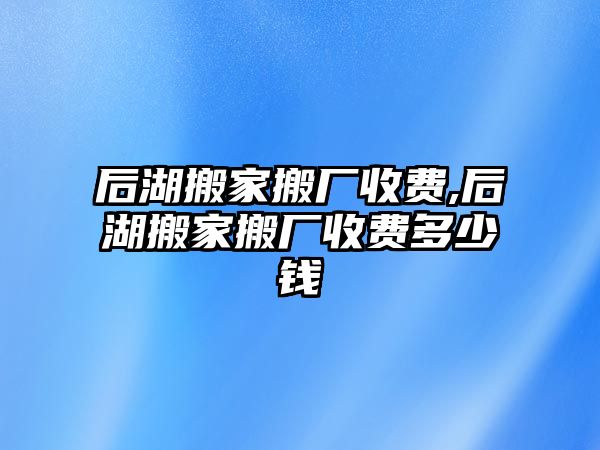 后湖搬家搬廠收費,后湖搬家搬廠收費多少錢