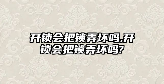 開鎖會把鎖弄壞嗎,開鎖會把鎖弄壞嗎?