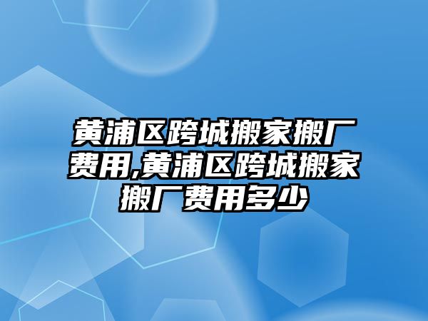 黃浦區跨城搬家搬廠費用,黃浦區跨城搬家搬廠費用多少