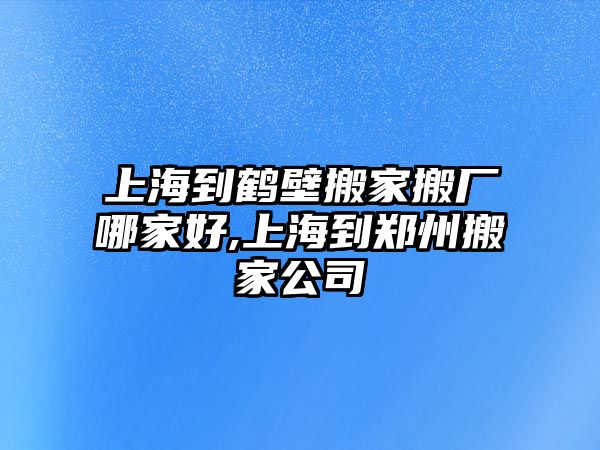 上海到鶴壁搬家搬廠哪家好,上海到鄭州搬家公司