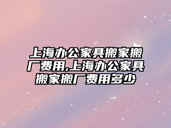 上海辦公家具搬家搬廠費用,上海辦公家具搬家搬廠費用多少