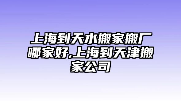 上海到天水搬家搬廠哪家好,上海到天津搬家公司