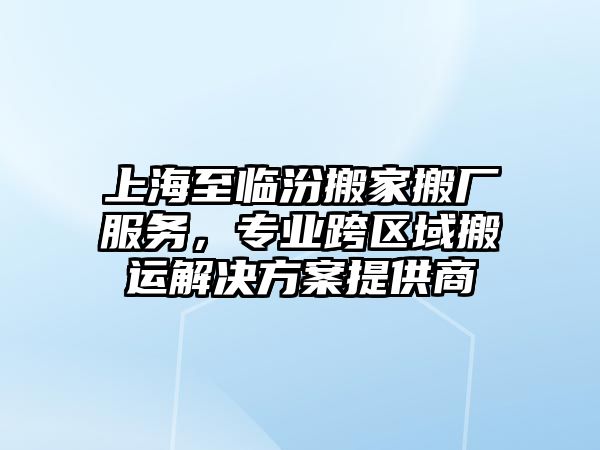 上海至臨汾搬家搬廠服務，專業跨區域搬運解決方案提供商