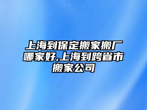 上海到保定搬家搬廠哪家好,上海到跨省市搬家公司