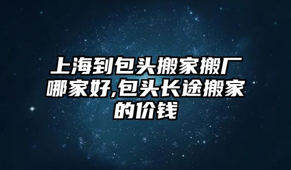 上海到包頭搬家搬廠哪家好,包頭長途搬家的價錢