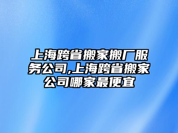 上海跨省搬家搬廠服務公司,上海跨省搬家公司哪家最便宜