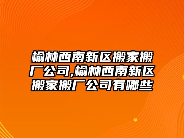 榆林西南新區搬家搬廠公司,榆林西南新區搬家搬廠公司有哪些