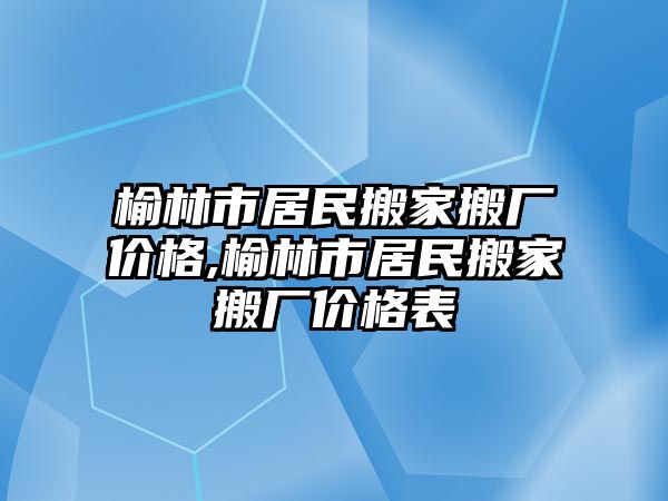 榆林市居民搬家搬廠價格,榆林市居民搬家搬廠價格表