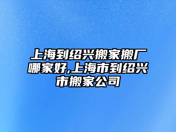 上海到紹興搬家搬廠哪家好,上海市到紹興市搬家公司