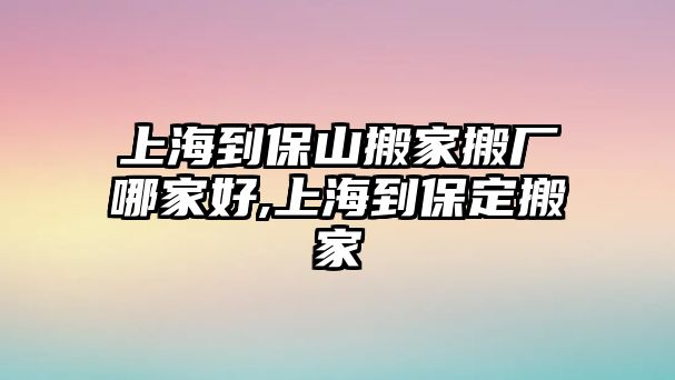 上海到保山搬家搬廠哪家好,上海到保定搬家