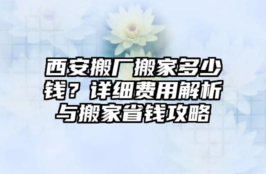 西安搬廠搬家多少錢？詳細費用解析與搬家省錢攻略