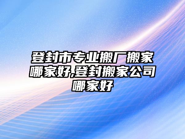 登封市專業搬廠搬家哪家好,登封搬家公司哪家好