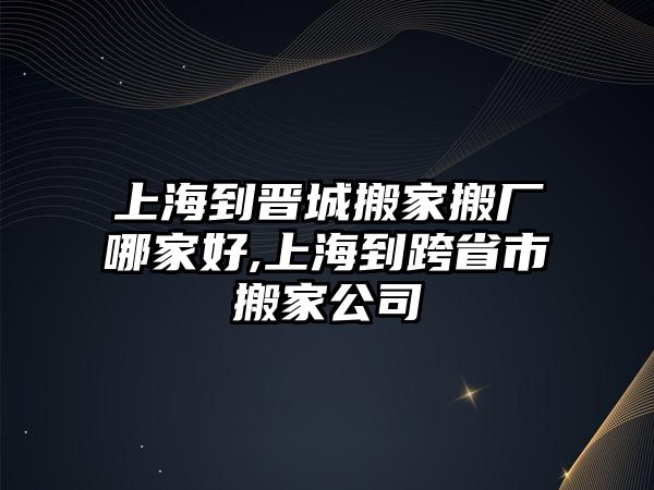 上海到晉城搬家搬廠哪家好,上海到跨省市搬家公司