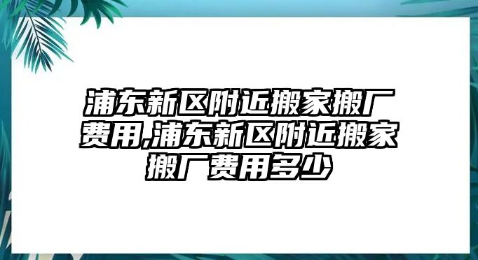 浦東新區附近搬家搬廠費用,浦東新區附近搬家搬廠費用多少