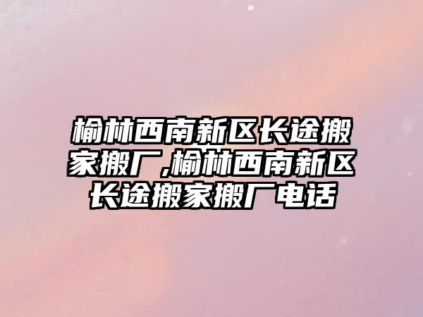 榆林西南新區長途搬家搬廠,榆林西南新區長途搬家搬廠電話