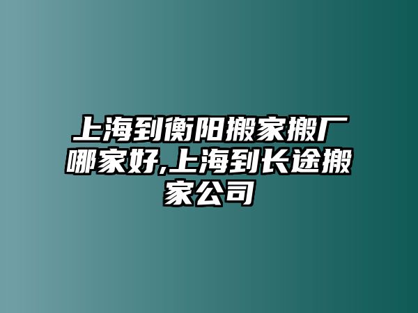 上海到衡陽搬家搬廠哪家好,上海到長途搬家公司