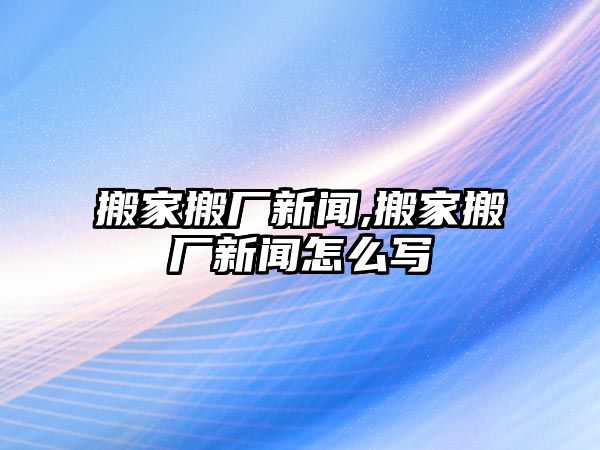 搬家搬廠新聞,搬家搬廠新聞怎么寫