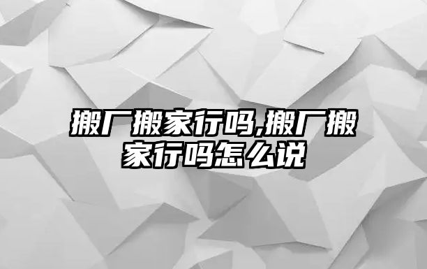 搬廠搬家行嗎,搬廠搬家行嗎怎么說