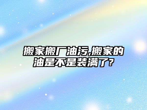 搬家搬廠油污,搬家的油是不是裝滿了?