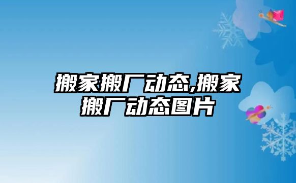 搬家搬廠動態(tài),搬家搬廠動態(tài)圖片