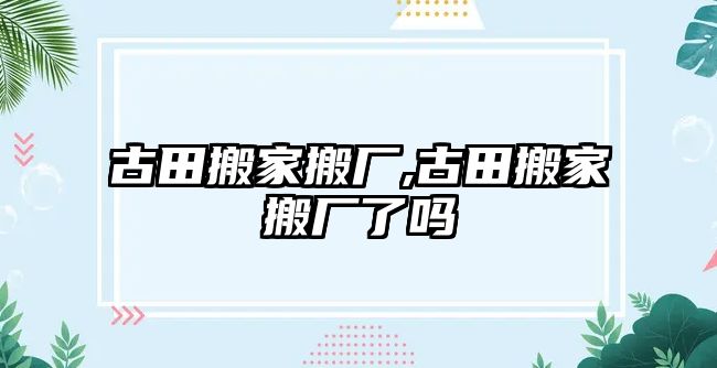 古田搬家搬廠,古田搬家搬廠了嗎