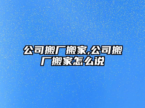 公司搬廠搬家,公司搬廠搬家怎么說