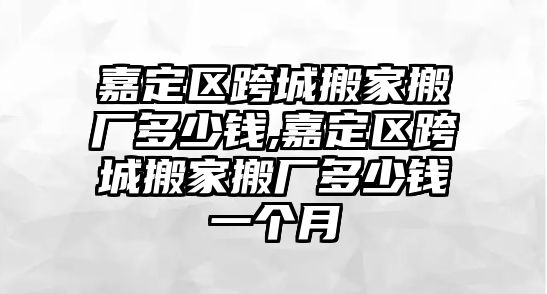 嘉定區跨城搬家搬廠多少錢,嘉定區跨城搬家搬廠多少錢一個月