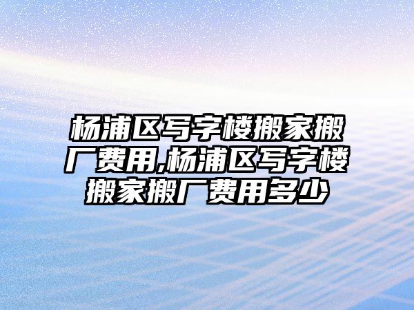 楊浦區寫字樓搬家搬廠費用,楊浦區寫字樓搬家搬廠費用多少