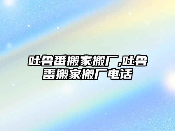 吐魯番搬家搬廠,吐魯番搬家搬廠電話