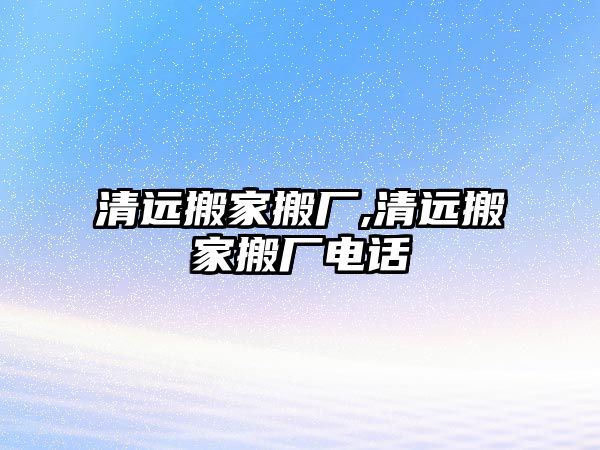 清遠搬家搬廠,清遠搬家搬廠電話