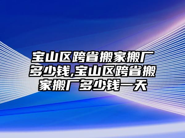 寶山區跨省搬家搬廠多少錢,寶山區跨省搬家搬廠多少錢一天