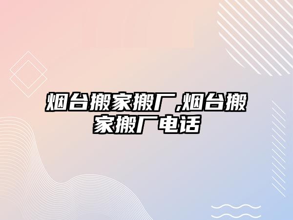 煙臺搬家搬廠,煙臺搬家搬廠電話