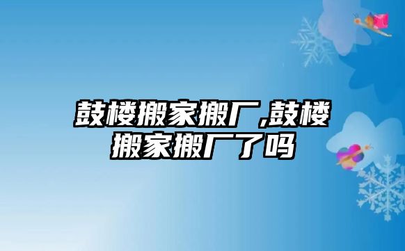 鼓樓搬家搬廠,鼓樓搬家搬廠了嗎