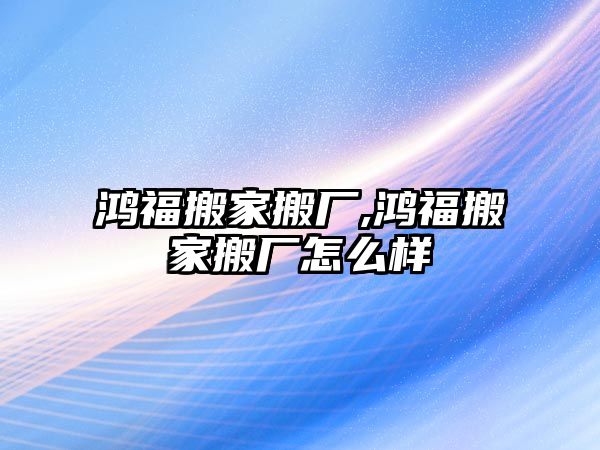 鴻福搬家搬廠,鴻福搬家搬廠怎么樣