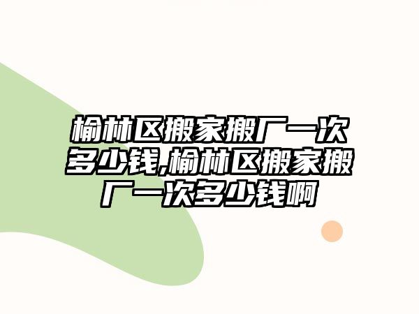 榆林區搬家搬廠一次多少錢,榆林區搬家搬廠一次多少錢啊