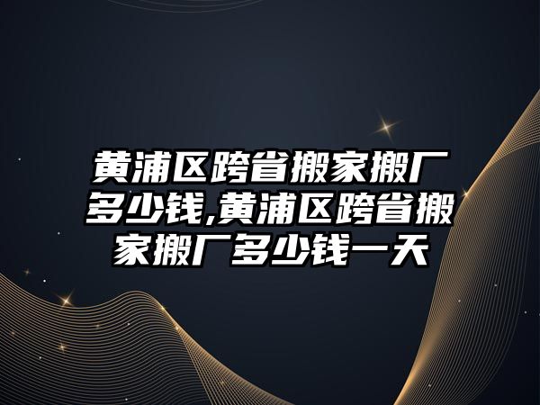 黃浦區跨省搬家搬廠多少錢,黃浦區跨省搬家搬廠多少錢一天