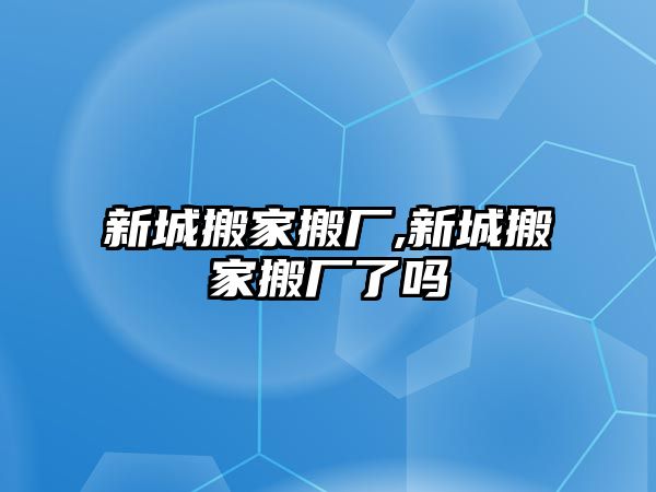 新城搬家搬廠,新城搬家搬廠了嗎