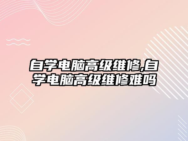 自學(xué)電腦高級維修,自學(xué)電腦高級維修難嗎