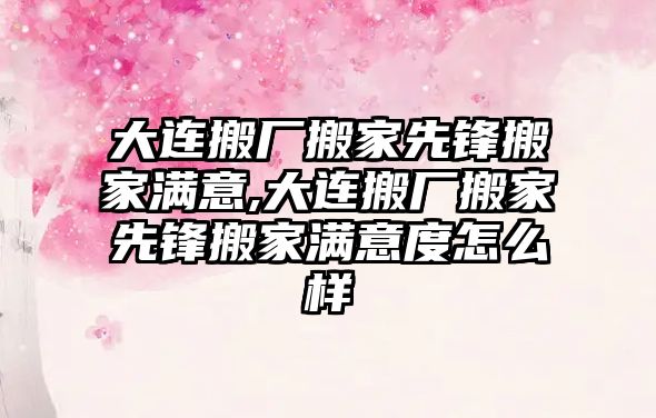 大連搬廠搬家先鋒搬家滿意,大連搬廠搬家先鋒搬家滿意度怎么樣