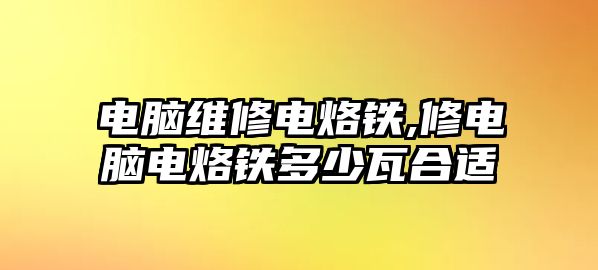 電腦維修電烙鐵,修電腦電烙鐵多少瓦合適