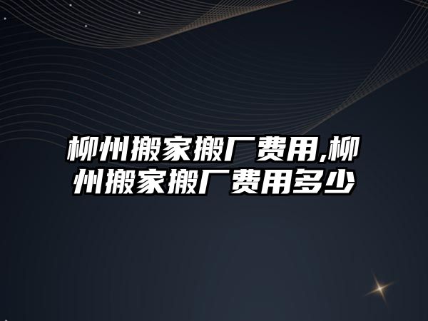 柳州搬家搬廠費(fèi)用,柳州搬家搬廠費(fèi)用多少