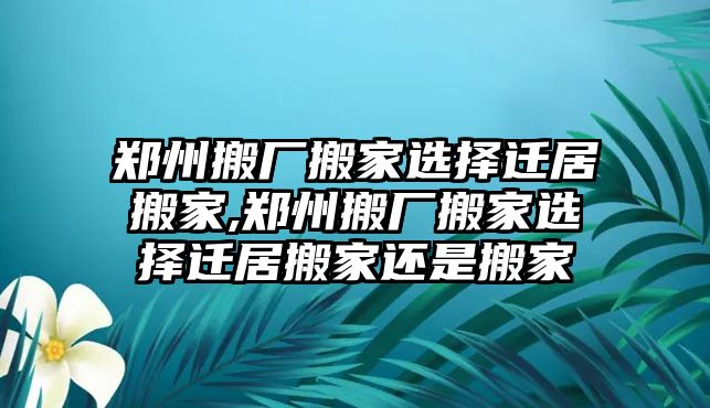 鄭州搬廠搬家選擇遷居搬家,鄭州搬廠搬家選擇遷居搬家還是搬家