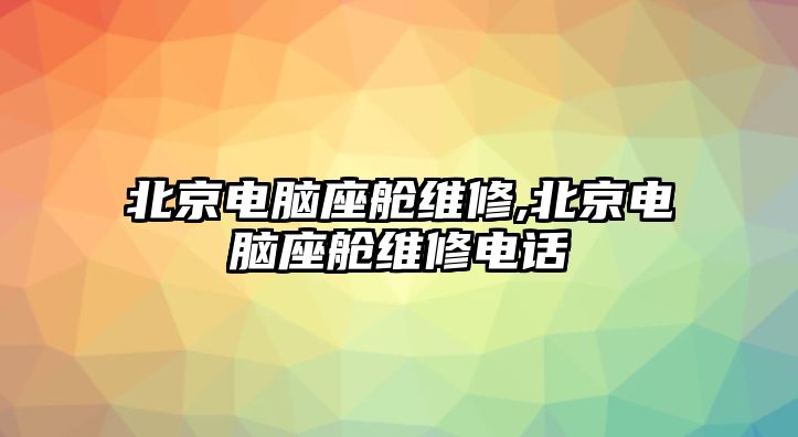 北京電腦座艙維修,北京電腦座艙維修電話