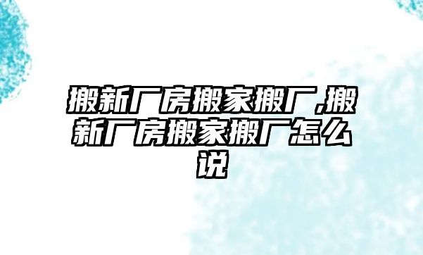 搬新廠房搬家搬廠,搬新廠房搬家搬廠怎么說