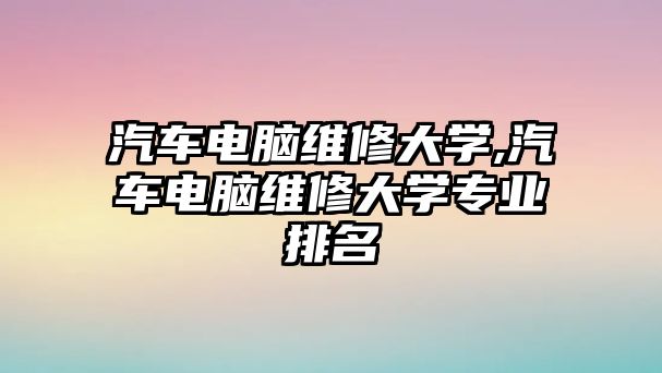 汽車電腦維修大學,汽車電腦維修大學專業排名