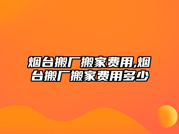 煙臺搬廠搬家費用,煙臺搬廠搬家費用多少